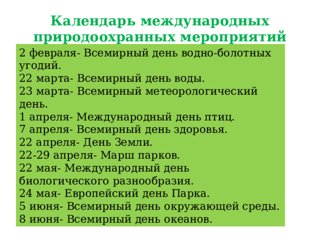 Календарь международных природоохранных мероприятий   2 февраля- Всемирный день водно-болотных угодий. 22 марта- Всемирный день воды. 23 марта- Всемирный метеорологический день. 1 апреля- Международный день птиц. 7 апреля- Всемирный день здоровья. 22 апреля- День Земли. 22-29 апреля- Марш парков. 22 мая- Международный день биологического разнообразия. 24 мая- Европейский день Парка. 5 июня- Всемирный день окружающей среды. 8 июня- Всемирный день океанов. 