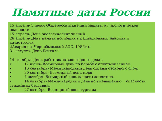 Памятные даты России   15 апреля- 5 июня Общероссийские дни защиты от  экологической опасности. 15 апреля- День экологических знаний. 26 апреля- День памяти погибших в радиационных  авариях и катастрофах .(Авария на  Чернобыльской АЭС, 1986г.). 31 августа- День Байкала. 14 октября- День работников заповедного дела  . •            17 июня- Всемирный день по борьбе с опустыниванием. •            16 сентября- Международный день охраны озонового слоя. •            30 сентября- Всемирный день моря. •            4 октября- Всемирный день защиты животных. •            14 октября- Международный день по уменьшению    опасности стихийных бедствий. •            27 октября- Всемирный день туризма. 