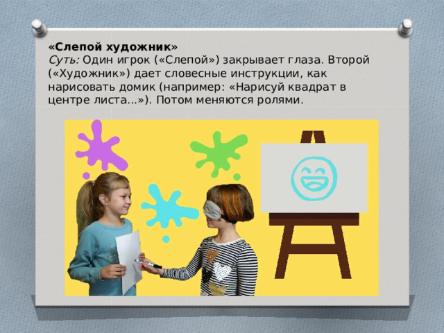 «Слепой художник» Суть: Один игрок («Слепой») закрывает глаза. Второй («Художник») дает словесные инструкции, как нарисовать домик (например: «Нарисуй квадрат в центре листа...»). Потом меняются ролями. 