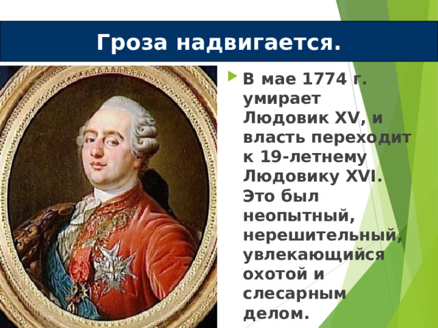 Гроза надвигается. В мае 1774 г. умирает Людовик XV , и власть переходит к 19-летнему Людовику XVI . Это был неопытный, нерешительный, увлекающийся охотой и слесарным делом.  