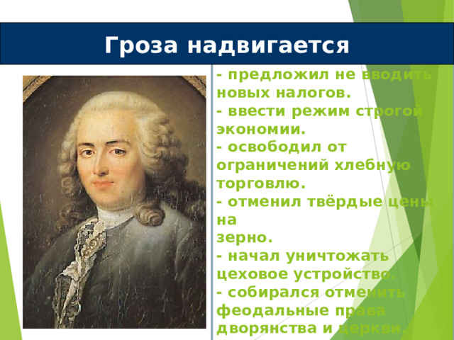 Гроза надвигается Реформы Тюрго:  - предложил не вводить новых налогов.  - ввести режим строгой экономии.  - освободил от ограничений хлебную торговлю.  - отменил твёрдые цены на  зерно.  - начал уничтожать цеховое устройство.  - собирался отменить феодальные права дворянства и церкви.   