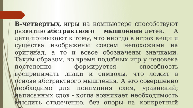 В-четвертых,  игры на компьютере способствуют развитию  абстрактного мышления  детей. А дети привыкают к тому, что иногда в играх вещи и существа изображены совсем непохожими на оригинал, а то и вовсе обозначены значками. Таким образом, во время подобных игр у человека постепенно формируется способность воспринимать знаки и символы, что лежит в основе абстрактного мышления. А это совершенно необходимо для понимания схем, уравнений; написанных слов - когда возникает необходимость мыслить отвлеченно, без опоры на конкретный образ предмета, о котором идет речь. 