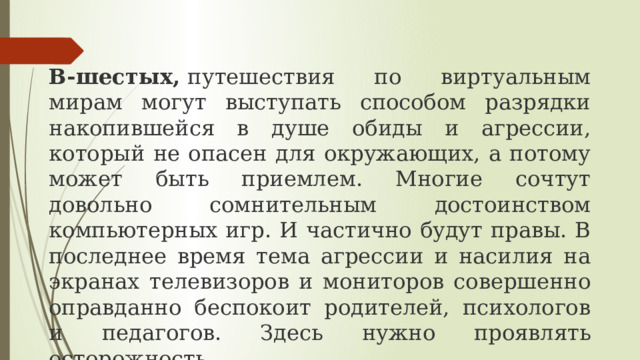 В-шестых,  путешествия по виртуальным мирам могут выступать способом разрядки накопившейся в душе обиды и агрессии, который не опасен для окружающих, а потому может быть приемлем. Многие сочтут довольно сомнительным достоинством компьютерных игр. И частично будут правы. В последнее время тема агрессии и насилия на экранах телевизоров и мониторов совершенно оправданно беспокоит родителей, психологов и педагогов. Здесь нужно проявлять осторожность. 
