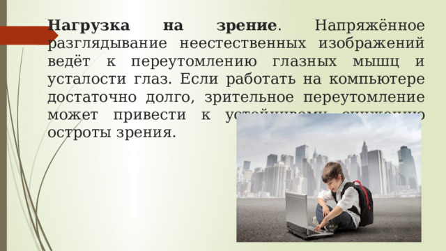 Нагрузка на зрение . Напряжённое разглядывание неестественных изображений ведёт к переутомлению глазных мышц и усталости глаз. Если работать на компьютере достаточно долго, зрительное переутомление может привести к устойчивому снижению остроты зрения.  