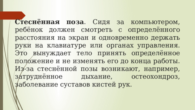 Стеснённая поза . Сидя за компьютером, ребёнок должен смотреть с определённого расстояния на экран и одновременно держать руки на клавиатуре или органах управления. Это вынуждает тело принять определённое положение и не изменять его до конца работы. Из-за стеснённой позы возникают, например, затруднённое дыхание, остеохондроз, заболевание суставов кистей рук.  