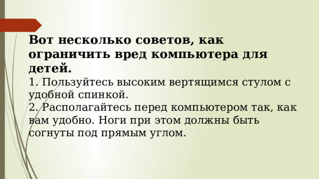 Вот несколько советов, как ограничить вред компьютера для детей.  1. Пользуйтесь высоким вертящимся стулом с удоб­ной спинкой.  2. Располагайтесь перед компьютером так, как вам удобно. Ноги при этом должны быть согнуты под прямым углом.    