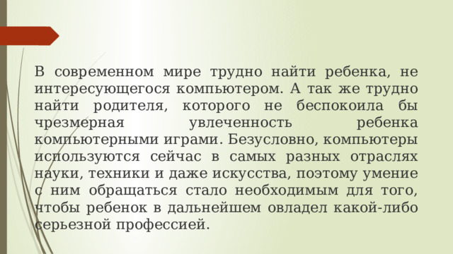В современном мире трудно найти ребенка, не интересующегося компьютером. А так же трудно найти родителя, которого не беспокоила бы чрезмерная увлеченность ребенка компьютерными играми. Безусловно, компьютеры используются сейчас в самых разных отраслях науки, техники и даже искусства, поэтому умение с ним обращаться стало необходимым для того, чтобы ребенок в дальнейшем овладел какой-либо серьезной профессией. 