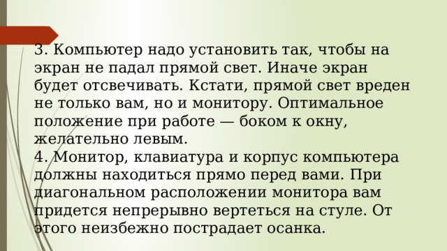  3. Компьютер надо установить так, чтобы на экран не падал прямой свет. Иначе экран будет отсвечивать. Кстати, прямой свет вреден не только вам, но и мо­нитору. Оптимальное положение при работе — бо­ком к окну, желательно левым.  4. Монитор, клавиатура и корпус компьютера долж­ны находиться прямо перед вами. При диагональ­ном расположении монитора вам придется непре­рывно вертеться на стуле. От этого неизбежно по­страдает осанка.   