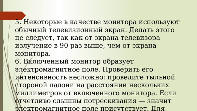  5. Некоторые в качестве монитора используют обыч­ный телевизионный экран. Делать этого не следует, так как от экрана телевизора излучение в 90 раз вы­ше, чем от экрана монитора.  6. Включенный монитор образует электромагнитное поле. Проверить его интенсивность несложно: про­ведите тыльной стороной ладони на расстоянии не­скольких миллиметров от включенного монитора. Если отчетливо слышны потрескивания — значит электромагнитное поле присутствует. Для защиты от электромагнитного поля следует пользоваться навесными экранами.  .   