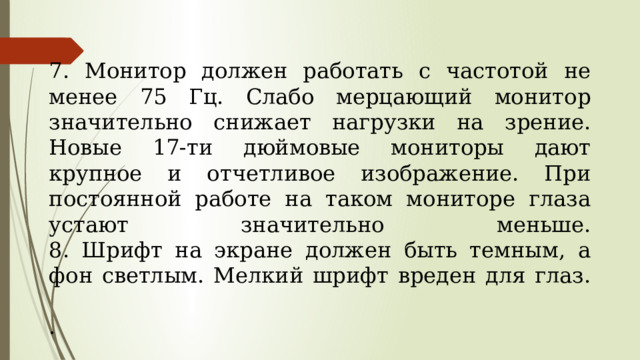  7. Монитор должен работать с частотой не менее 75 Гц. Слабо мерцающий монитор значительно сни­жает нагрузки на зрение. Новые 17-ти дюймовые мониторы дают крупное и отчетливое изображе­ние. При постоянной работе на таком мониторе глаза устают значительно меньше.  8. Шрифт на экране должен быть темным, а фон свет­лым. Мелкий шрифт вреден для глаз.   .   
