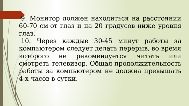 9. Монитор должен находиться на расстоянии 60-70 см от глаз и на 20 градусов ниже уровня глаз.  10. Через каждые 30-45 минут работы за компьюте­ром следует делать перерыв, во время которого не рекомендуется читать или смотреть телевизор. Об­щая продолжительность работы за компьютером не должна превышать 4-х часов в сутки. 