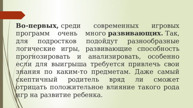 Во-первых,  среди современных игровых программ очень много  развивающих.  Так, для подростков подойдут разнообразные логические игры, развивающие способность прогнозировать и анализировать, особенно если для выигрыша требуется привлечь свои знания по каким-то предметам. Даже самый скептичный родитель вряд ли сможет отрицать положительное влияние такого рода игр на развитие ребенка. 
