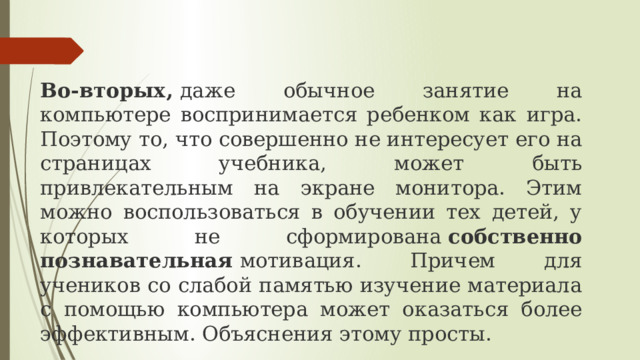 Во-вторых,  даже обычное занятие на компьютере воспринимается ребенком как игра. Поэтому то, что совершенно не интересует его на страницах учебника, может быть привлекательным на экране монитора. Этим можно воспользоваться в обучении тех детей, у которых не сформирована  собственно познавательная  мотивация. Причем для учеников со слабой памятью изучение материала с помощью компьютера может оказаться более эффективным. Объяснения этому просты. 