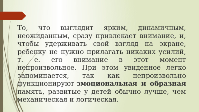 То, что выглядит ярким, динамичным, неожиданным, сразу привлекает внимание, и, чтобы удерживать свой взгляд на экране, ребенку не нужно прилагать никаких усилий, т. е. его внимание в этот момент непроизвольное. При этом увиденное легко запоминается, так как непроизвольно функционируют  эмоциональная и образная память, развитые у детей обычно лучше, чем механическая и логическая. 