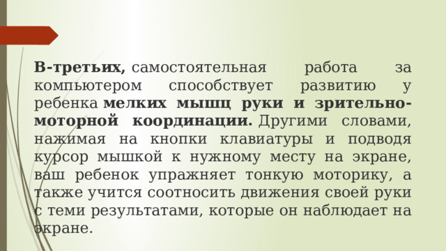 В-третьих,  самостоятельная работа за компьютером способствует развитию у ребенка  мелких мышц руки и зрительно-моторной координации.  Другими словами, нажимая на кнопки клавиатуры и подводя курсор мышкой к нужному месту на экране, ваш ребенок упражняет тонкую моторику, а также учится соотносить движения своей руки с теми результатами, которые он наблюдает на экране. 