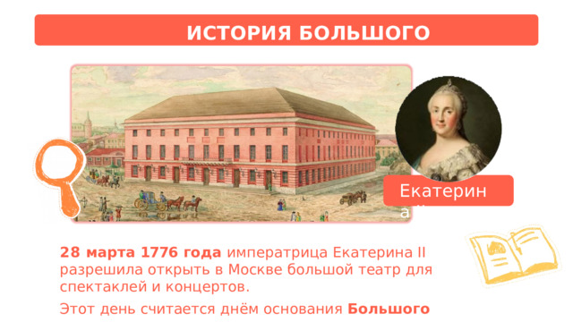 ИСТОРИЯ  БОЛЬШОГО  ТЕАТРА Екатерина  II 28  марта  1776  года  императрица  Екатерина  II  разрешила открыть  в  Москве  большой  театр  для  спектаклей  и  концертов. Этот  день  считается  днём  основания  Большого  театра . 