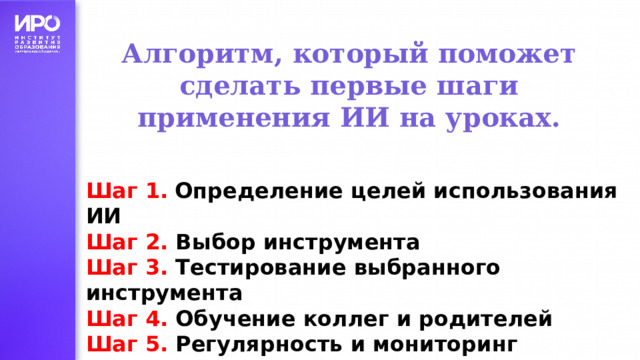 Алгоритм, который поможет сделать первые шаги применения ИИ на уроках. Шаг 1.  Определение целей использования ИИ Шаг 2. Выбор инструмента Шаг 3. Тестирование выбранного инструмента Шаг 4. Обучение коллег и родителей Шаг 5. Регулярность и мониторинг результатов 
