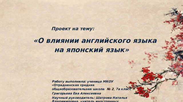  Проект на тему:   «О влиянии английского языка на японский язык»   Работу выполнила: ученица МКОУ «Отрадненская средняя общеобразовательная школа   № 2 , 7в класс Григорьева Ева Алексеевна Научный руководитель: Шатрова Наталья Владимировна, учитель иностранных языков 