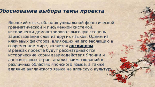 Обоснование выбора темы проекта Японский язык, обладая уникальной фонетической, грамматической и письменной системой, исторически демонстрировал высокую степень заимствования слов из других языков. Одним из ключевых факторов, влияющих на его эволюцию в современном мире, является англицизм . В рамках проекта будут рассматриваются исторические корни взаимодействия Японии и англоязычных стран, анализ заимствований в различных областях японского языка, а также влияние английского языка на японскую культуру. 