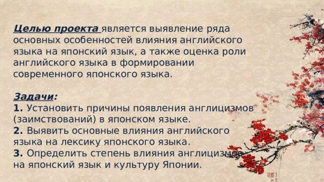 Цели и задачи проекта Целью проекта является выявление ряда основных особенностей влияния английского языка на японский язык, а также оценка роли английского языка в формировании современного японского языка. Задачи : 1. Установить причины появления англицизмов (заимствований) в японском языке. 2. Выявить основные влияния английского языка на лексику японского языка. 3. Определить степень влияния англицизмов на японский язык и культуру Японии. 