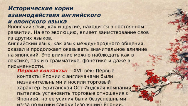 Исторические корни взаимодействия английского и японского языка Японский язык, как и другие, находится в постоянном развитии. На его эволюцию, влияет заимствование слов из других языков. Английский язык, как язык международного общения, оказал и продолжает оказывать значительное влияние на японский. Это влияние можно наблюдать как в лексике, так и в грамматике, фонетике и даже в письменности. Первые контакты:  XVII век: Первые контакты Японии с англичанами были незначительными и носили торговый характер. Британская Ост-Индская компания пыталась установить торговые отношения с Японией, но ее усилия были безуспешными из-за политики сакоку (изоляции) Японии. 