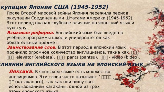 Оккупация Японии США (1945-1952) После Второй мировой войны Япония пережила период оккупации Соединенными Штатами Америки (1945-1952). Этот период оказал глубокое влияние на японский язык и культуру. Языковая реформа. Английский язык был введен в учебные программы школ и университетов как обязательный предмет. Заимствование слов. В этот период в японский язык проникло огромное количество англицизмов, такие как エレベーター elevator (erebeta), パンツ pants (pantsu), ビデオ - video (bideo). О влиянии английского языка на японский язык Лексика.  В японском языке есть множество англицизмов. Эти слова часто называют 