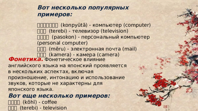 Вот несколько популярных примеров: コンピューター (konpyūtā) - компьютер (computer) テレビ (terebi) - телевизор (television) パソコン (pasokon) - персональный компьютер (personal computer) メール (mēru) - электронная почта (mail) カメラ (kamera) - камера (camera) Фонетика. Фонетическое влияние английского языка на японский проявляется в нескольких аспектах, включая произношение, интонацию и использование звуков, которые не характерны для японского языка. Вот еще несколько примеров: コーヒー (kōhī) - coffee テレビ (terebi) - television パソコン (pasokon) - personal computer 