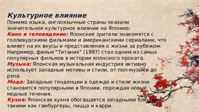 Культурное влияние Помимо языка, англоязычные страны оказали значительное культурное влияние на Японию: Кино и телевидение: Японские зрители знакомятся с голливудскими фильмами и американскими сериалами, что влияет на их вкусы и представления о жизни за рубежом. Например, фильм 