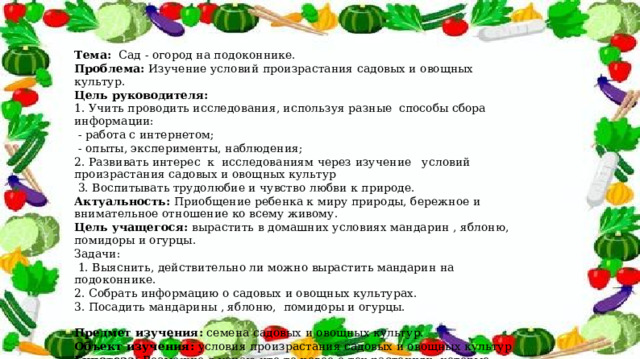 Тема: Сад - огород на подоконнике. Проблема: Изучение условий произрастания садовых и овощных культур. Цель руководителя: 1. Учить проводить исследования, используя разные способы сбора информации:  - работа с интернетом;  - опыты, эксперименты, наблюдения; 2. Развивать интерес к исследованиям через изучение условий произрастания садовых и овощных культур  3. Воспитывать трудолюбие и чувство любви к природе. Актуальность: Приобщение ребенка к миру природы, бережное и внимательное отношение ко всему живому. Цель учащегося: вырастить в домашних условиях мандарин , яблоню, помидоры и огурцы. Задачи:  1. Выяснить, действительно ли можно вырастить мандарин на подоконнике. 2. С обрать информацию о садовых и овощных культурах. 3. Посадить мандарины , яблоню, помидоры и огурцы. Предмет изучения: семена садовых и овощных культур. Объект изучения: условия произрастания садовых и овощных культур Гипотеза: Возможно я узнаю что-то новое о тех растениях, которые посадил. 