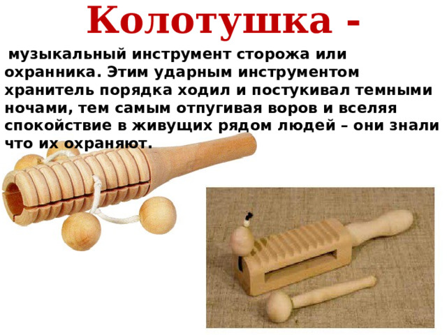 Колотушка -  музыкальный инструмент сторожа или охранника. Этим ударным инструментом хранитель порядка ходил и постукивал темными ночами, тем самым отпугивая воров и вселяя спокойствие в живущих рядом людей – они знали что их охраняют.       