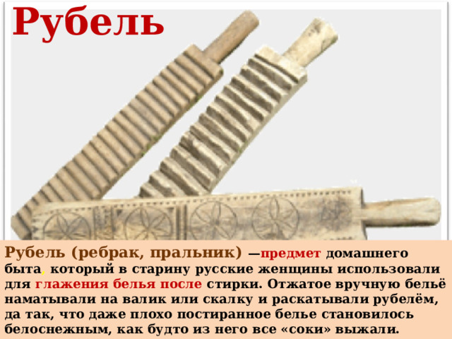 Рубель Рубель (ребрак, пральник) — предмет  домашнего быта , который в старину русские женщины использовали для глажения белья после стирки. Отжатое вручную бельё наматывали на валик или скалку и раскатывали рубелём, да так, что даже плохо постиранное белье становилось белоснежным, как будто из него все «соки» выжали. Отсюда пословица: «Не мытьем, а катаньем» 