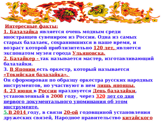  Интересные факты: 1. Балалайка  является очень модным среди иностранцев сувениром из России. Одна из самых старых балалаек, сохранившихся в наше время, и возраст которой приблизительно 120 лет, является экспонатом музея города  Ульяновска. 2. Балайкер - так называется мастер, изготавливающий балалайки. 3. В Японии есть оркестр, который называется «Токийская балалайка». Он сформирован по образцу оркестра русских народных инструментов, но участвуют в нем лишь японцы. 4. 23 июня в  России  празднуется День балалайки , установленный в  2008  году, через 320  лет со дня первого документального упоминания об этом инструменте.  5. В 2014 году, в связи 20-ой  годовщиной установления дружеских связей, Народное правительство китайского города Харбин  преподнесло в подарок  своему побратиму, российскому городу Хабаровск , гигантскую скульптурную композицию, отображающую символические инструменты культур двух народов – китайскую пипу и  русскую балалайку.    