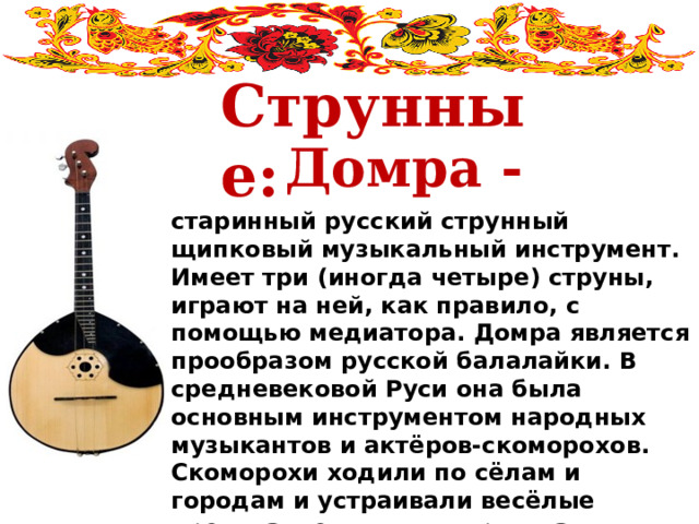  Струнные: Домра - старинный русский струнный щипковый музыкальный инструмент. Имеет три (иногда четыре) струны, играют на ней, как правило, с помощью медиатора. Домра является прообразом русской балалайки. В средневековой Руси она была основным инструментом народных музыкантов и актёров-скоморохов. Скоморохи ходили по сёлам и городам и устраивали весёлые представления, в которых часто позволяли себе небезобидные шутки над боярами и церковью. 