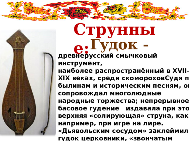  Струнные: Гудок - древнерусский смычковый инструмент, наиболее распространённый в XVII—XIX веках, среди скомороховСудя по былинам и историческим песням, он сопровождал многолюдные народные торжества; непрерывное басовое гудение   издавала при этом верхняя «солирующая» струна, как, например, при игре на лире. «Дьявольским сосудом» заклеймили гудок церковники, «звончатым переладцем» нарекли его песельники-скоморохи. На нём исполняли они плясовые наигрыши, потешая народ. 