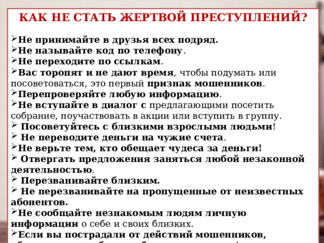 КАК НЕ СТАТЬ ЖЕРТВОЙ ПРЕСТУПЛЕНИЙ?  Не принимайте в друзья всех подряд. Не называйте код по телефону . Не переходите по ссылкам . Вас торопят и не дают время , чтобы подумать или посоветоваться, это первый признак мошенников . Перепроверяйте любую информацию . Не вступайте в диалог с предлагающими посетить собрание, поучаствовать в акции или вступить в группу.   Посоветуйтесь с близкими взрослыми людьми !  Не переводите деньги на чужие счета . Не верьте тем, кто обещает чудеса за деньги!   Отвергать предложения заняться любой незаконной деятельностью .   Перезванивайте близким.  Не перезванивайте  на пропущенные от неизвестных абонентов. Не сообщайте незнакомым людям личную информации о себе и своих близких. Если вы пострадали от действий мошенников, обязательно сообщите об этом родителям ! 