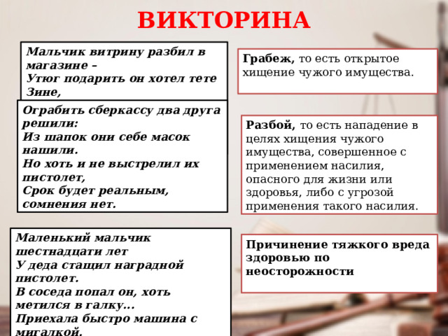 ВИКТОРИНА Мальчик витрину разбил в магазине – Утюг подарить он хотел тете Зине, Но тетя не рада подарку такому: В полицию мальчик поедет из дома. Грабеж,  то есть открытое хищение чужого имущества. Ограбить сберкассу два друга решили: Из шапок они себе масок нашили. Но хоть и не выстрелил их пистолет, Срок будет реальным, сомнения нет. Разбой, то есть нападение в целях хищения чужого имущества, совершенное с применением насилия, опасного для жизни или здоровья, либо с угрозой применения такого насилия. Маленький мальчик шестнадцати лет У деда стащил наградной пистолет. В соседа попал он, хоть метился в галку... Приехала быстро машина с мигалкой. Причинение тяжкого вреда здоровью по неосторожности 