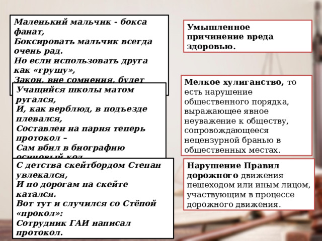 Маленький мальчик - бокса фанат, Боксировать мальчик всегда очень рад. Но если использовать друга как «грушу», Закон, вне сомнения, будет нарушен. Умышленное причинение вреда здоровью. Мелкое хулиганство, то есть нарушение общественного порядка, выражающее явное неуважение к обществу, сопровождающееся нецензурной бранью в общественных местах. Учащийся школы матом ругался, И, как верблюд, в подъезде плевался, Составлен на парня теперь протокол – Сам вбил в биографию осиновый кол. С детства скейтбордом Степан увлекался, И по дорогам на скейте катался. Вот тут и случился со Стёпой «прокол»: Сотрудник ГАИ написал протокол. Нарушение Правил дорожного движения пешеходом или иным лицом, участвующим в процессе дорожного движения. 