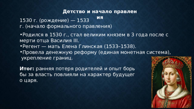 Детство и начало правления 1530 г. (рождение) — 1533 г. (начало формального правления) Родился в 1530 г., стал великим князем в 3 года после смерти отца Василия III. Регент — мать Елена Глинская (1533–1538). Провела денежную реформу (единая монетная система), укрепление границ. Итог:  ранняя потеря родителей и опыт борьбы за власть повлияли на характер будущего царя. 