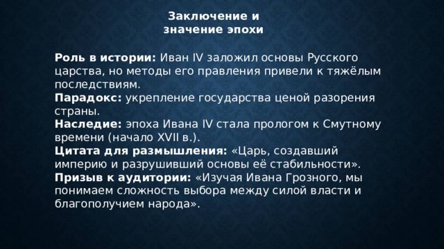 Заключение и значение эпохи Роль в истории:  Иван IV заложил основы Русского царства, но методы его правления привели к тяжёлым последствиям. Парадокс:  укрепление государства ценой разорения страны. Наследие:  эпоха Ивана IV стала прологом к Смутному времени (начало XVII в.). Цитата для размышления:  «Царь, создавший империю и разрушивший основы её стабильности». Призыв к аудитории:  «Изучая Ивана Грозного, мы понимаем сложность выбора между силой власти и благополучием народа». 