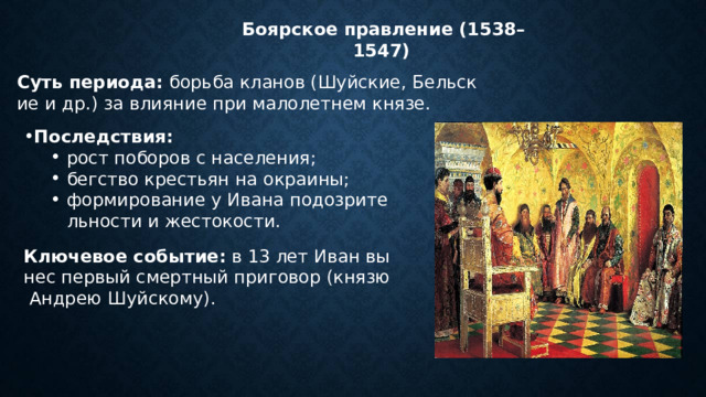   Боярское правление (1538–1547) Суть периода:  борьба кланов (Шуйские, Бельские и др.) за влияние при малолетнем князе. Последствия: рост поборов с населения; бегство крестьян на окраины; формирование у Ивана подозрительности и жестокости. рост поборов с населения; бегство крестьян на окраины; формирование у Ивана подозрительности и жестокости. Ключевое событие:  в 13 лет Иван вынес первый смертный приговор (князю Андрею Шуйскому). 