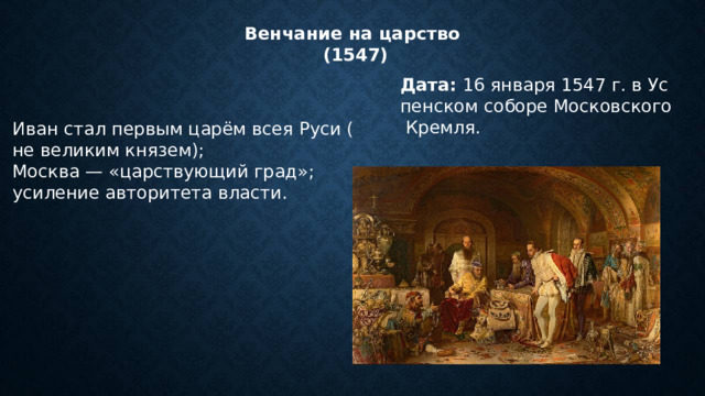 Венчание на царство (1547) Дата:  16 января 1547 г. в Успенском соборе Московского Кремля. Иван стал первым царём всея Руси (не великим князем); Москва — «царствующий град»; усиление авторитета власти. Иван стал первым царём всея Руси (не великим князем); Москва — «царствующий град»; усиление авторитета власти. 