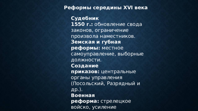Реформы середины  XVI  века Судебник 1550 г.:  обновление свода законов, ограничение произвола наместников. Земская и губная реформы:  местное самоуправление, выборные должности. Создание приказов:  центральные органы управления (Посольский, Разрядный и др.). Военная реформа:  стрелецкое войско, усиление артиллерии. 