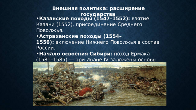   Внешняя политика: расширение государства Казанские походы (1547–1552):  взятие Казани (1552), присоединение Среднего Поволжья. Астраханские походы (1554–1556):  включение Нижнего Поволжья в состав России. Начало освоения Сибири:  поход Ермака (1581–1585) — при Иване IV заложены основы покорения Сибири. Значение:  контроль над Волгой, новые торговые пути. 