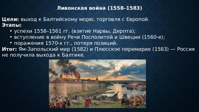 Ливонская война (1558–1583) Цели:  выход к Балтийскому морю, торговля с Европой. Этапы: успехи 1558–1561 гг. (взятие Нарвы, Дерпта); вступление в войну Речи Посполитой и Швеции (1560‑е); поражения 1570‑х гг., потеря позиций. успехи 1558–1561 гг. (взятие Нарвы, Дерпта); вступление в войну Речи Посполитой и Швеции (1560‑е); поражения 1570‑х гг., потеря позиций. Итог:  Ям-Запольский мир (1582) и Плюсское перемирие (1583) — Россия не получила выхода к Балтике. 