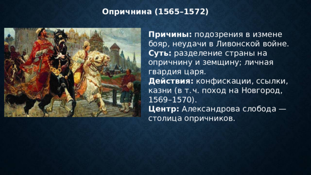 Опричнина (1565–1572) Причины:  подозрения в измене бояр, неудачи в Ливонской войне. Суть:  разделение страны на опричнину и земщину; личная гвардия царя. Действия:  конфискации, ссылки, казни (в т. ч. поход на Новгород, 1569–1570). Центр:  Александрова слобода — столица опричников. 