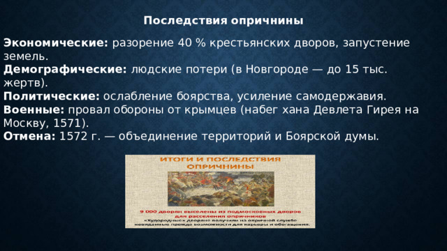 Последствия опричнины Экономические:  разорение 40 % крестьянских дворов, запустение земель. Демографические:  людские потери (в Новгороде — до 15 тыс. жертв). Политические:  ослабление боярства, усиление самодержавия. Военные:  провал обороны от крымцев (набег хана Девлета Гирея на Москву, 1571). Отмена:  1572 г. — объединение территорий и Боярской думы. 
