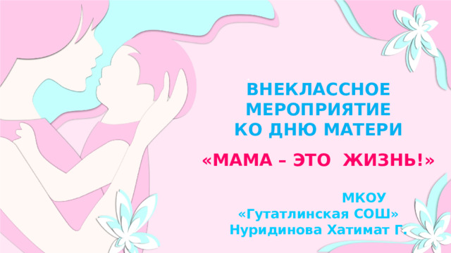  ВНЕКЛАССНОЕ МЕРОПРИЯТИЕ КО ДНЮ МАТЕРИ «МАМА – ЭТО ЖИЗНЬ!»   МКОУ «Гутатлинская СОШ» Нуридинова Хатимат Г.  