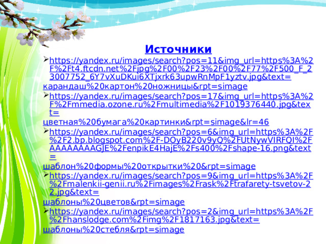 Источники https://yandex.ru/images/search?pos=11&img_url=https%3A%2F%2Ft4.ftcdn.net%2Fjpg%2F00%2F23%2F00%2F77%2F500_F_23007752_6Y7vXuDKui6XTjxrk63upwRnMpF1yztv.jpg&text= карандаш%20картон%20ножницы& rpt= simage https://yandex.ru/images/search?pos=17&img_url=https%3A%2F%2Fmmedia.ozone.ru%2Fmultimedia%2F1019376440.jpg&text= цветная%20бумага%20картинки& rpt= simage&lr =46 https://yandex.ru/images/search?pos=6&img_url=https%3A%2F%2F2.bp.blogspot.com%2F-DOyB220v9yQ%2FUtNywVIRFQI%2FAAAAAAAAGJE%2FenpikE4HajE%2Fs400%2Fshape-16.png&text= шаблон%20формы%20открытки%20& rpt= simage https://yandex.ru/images/search?pos=9&img_url=https%3A%2F%2Fmalenkii-genii.ru%2Fimages%2Frask%2Ftrafarety-tsvetov-22.jpg&text= шаблоны%20цветов& rpt= simage https://yandex.ru/images/search?pos=2&img_url=https%3A%2F%2Fhanslodge.com%2Fimg%2F1817163.jpg&text= шаблоны%20стебля& rpt= simage 