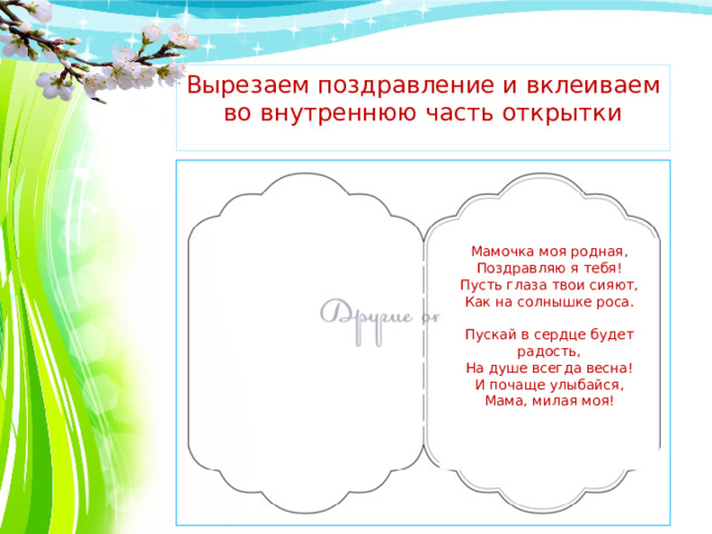 Вырезаем поздравление и вклеиваем во внутреннюю часть открытки Мамочка моя родная,  Поздравляю я тебя!  Пусть глаза твои сияют,  Как на солнышке роса.   Пускай в сердце будет радость,  На душе всегда весна!  И почаще улыбайся,  Мама, милая моя!   