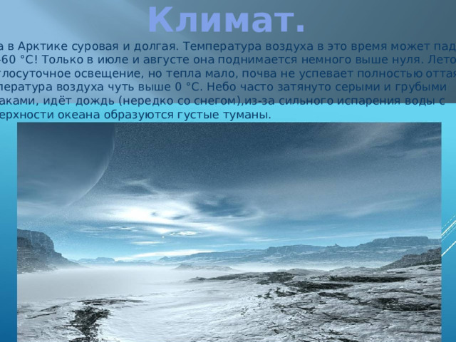 Климат. Зима в Арктике суровая и долгая. Температура воздуха в это время может падать  до –60 °C! Только в июле и августе она поднимается немного выше нуля. Летом Круглосуточное освещение, но тепла мало, почва не успевает полностью оттаять. Температура воздуха чуть выше 0 °С. Небо часто затянуто серыми и грубыми  облаками, идёт дождь (нередко со снегом),из-за сильного испарения воды с  поверхности океана образуются густые туманы. 